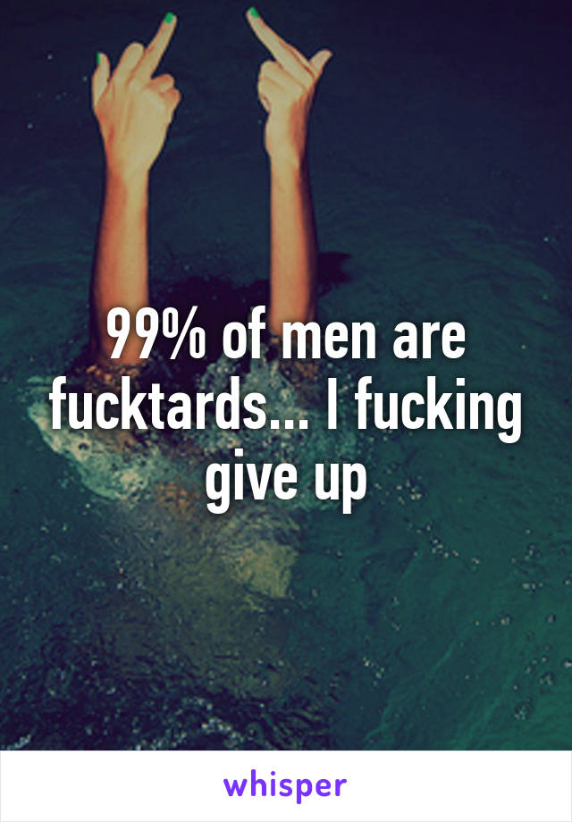 99% of men are fucktards... I fucking give up