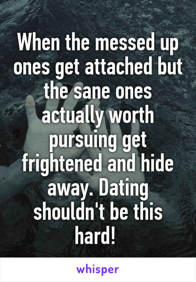 When the messed up ones get attached but the sane ones actually worth pursuing get frightened and hide away. Dating shouldn't be this hard! 