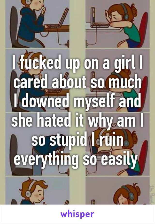 I fucked up on a girl I cared about so much I downed myself and she hated it why am I so stupid I ruin everything so easily 