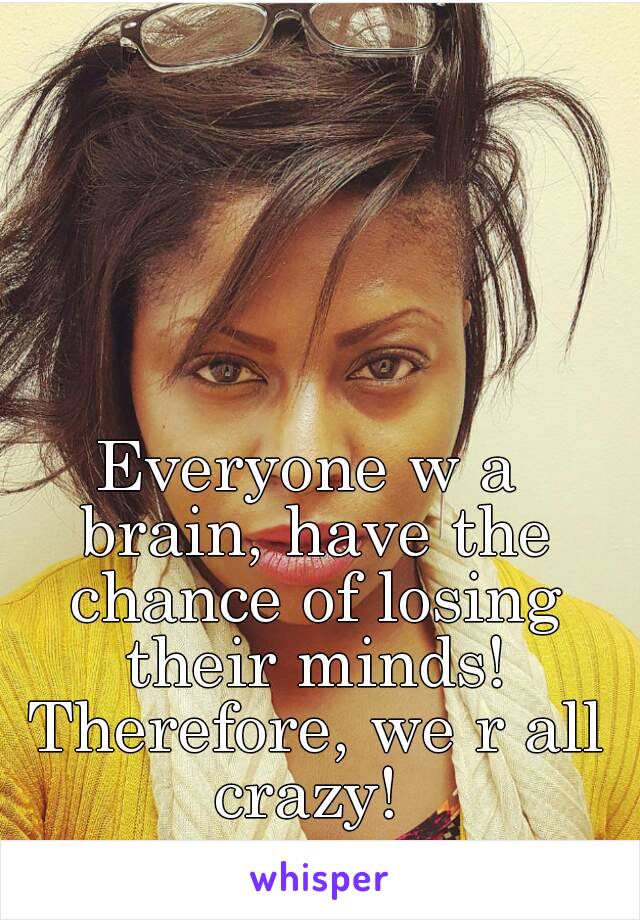 Everyone w a brain, have the chance of losing their minds! Therefore, we r all crazy! 