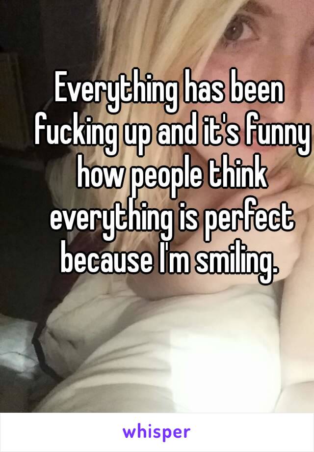 Everything has been fucking up and it's funny how people think everything is perfect because I'm smiling. 