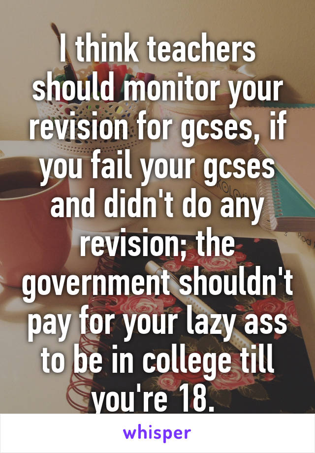 I think teachers should monitor your revision for gcses, if you fail your gcses and didn't do any revision; the government shouldn't pay for your lazy ass to be in college till you're 18. 