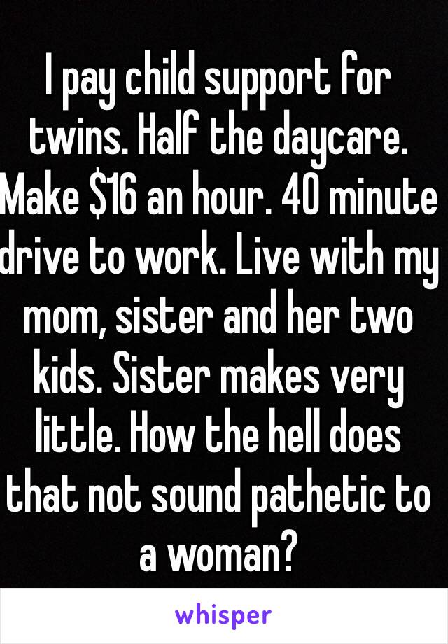 I pay child support for twins. Half the daycare. Make $16 an hour. 40 minute drive to work. Live with my mom, sister and her two kids. Sister makes very little. How the hell does that not sound pathetic to a woman?