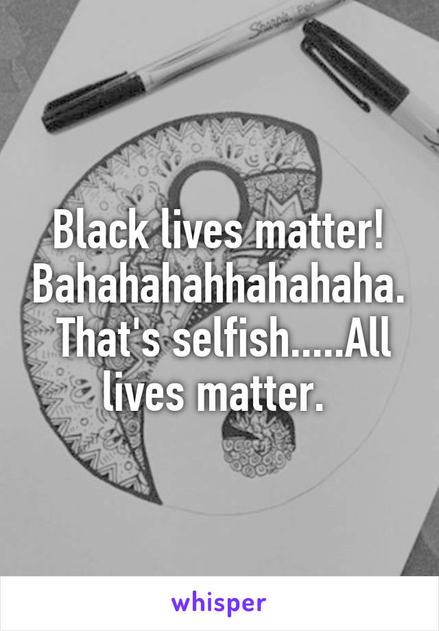 Black lives matter! Bahahahahhahahaha.  That's selfish.....All lives matter. 