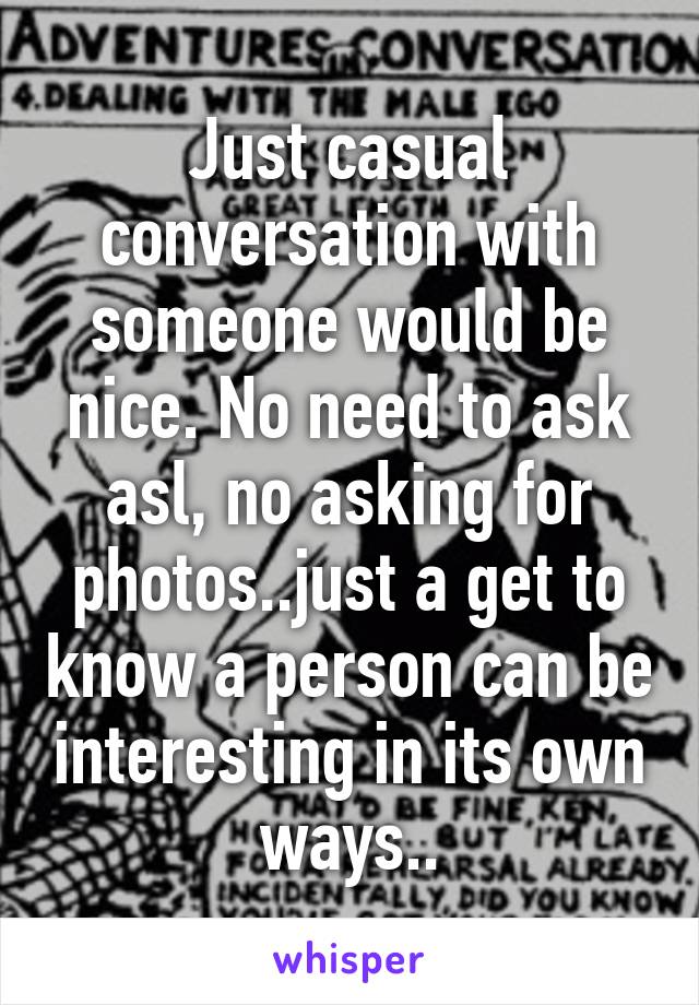 Just casual conversation with someone would be nice. No need to ask asl, no asking for photos..just a get to know a person can be interesting in its own ways..