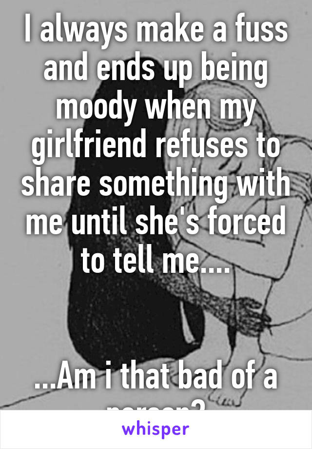 I always make a fuss and ends up being moody when my girlfriend refuses to share something with me until she's forced to tell me....


...Am i that bad of a person?