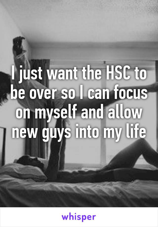 I just want the HSC to be over so I can focus on myself and allow new guys into my life 