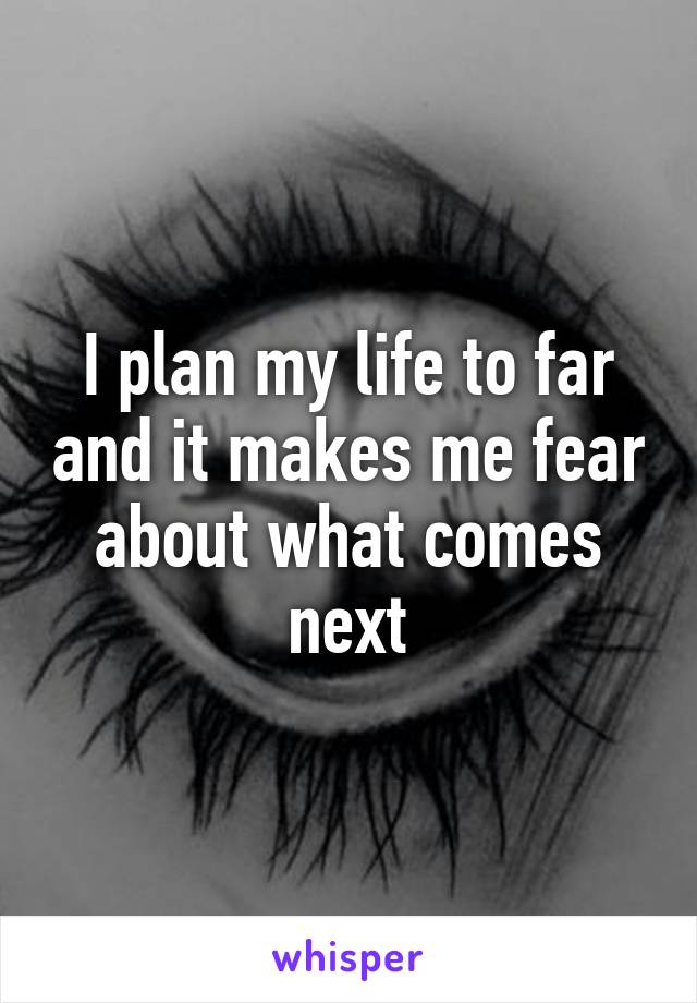 I plan my life to far and it makes me fear about what comes next