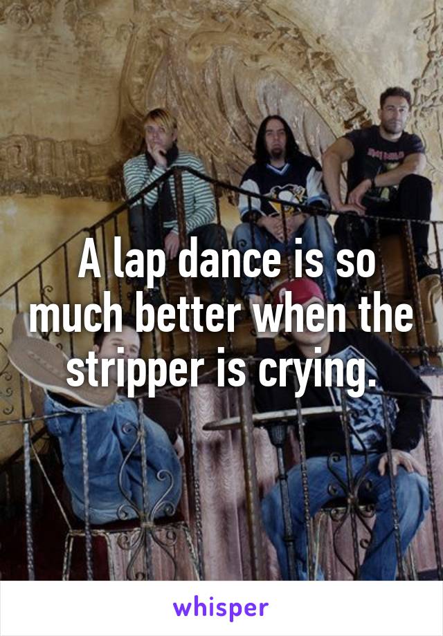  A lap dance is so much better when the stripper is crying.