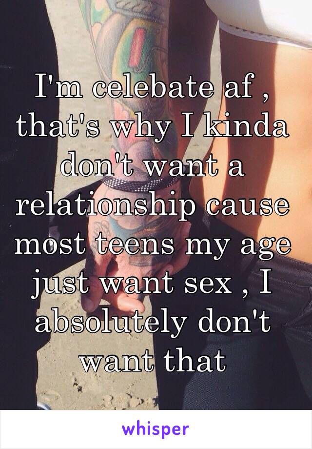 I'm celebate af , that's why I kinda don't want a relationship cause most teens my age just want sex , I absolutely don't want that 