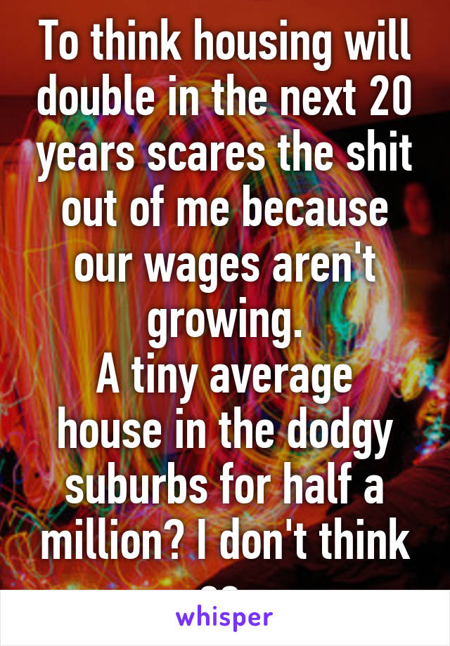 To think housing will double in the next 20 years scares the shit out of me because our wages aren't growing.
A tiny average house in the dodgy suburbs for half a million? I don't think so.