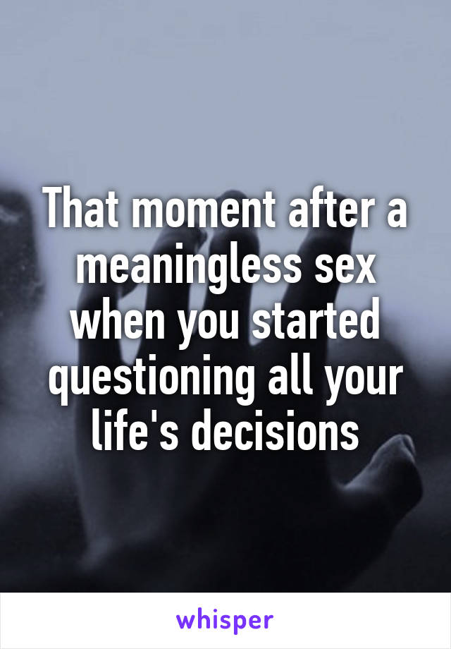 That moment after a meaningless sex when you started questioning all your life's decisions