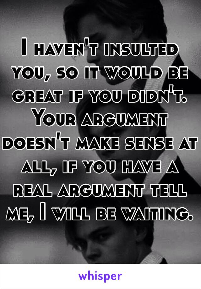 I haven't insulted you, so it would be great if you didn't.  
Your argument doesn't make sense at all, if you have a real argument tell me, I will be waiting. 