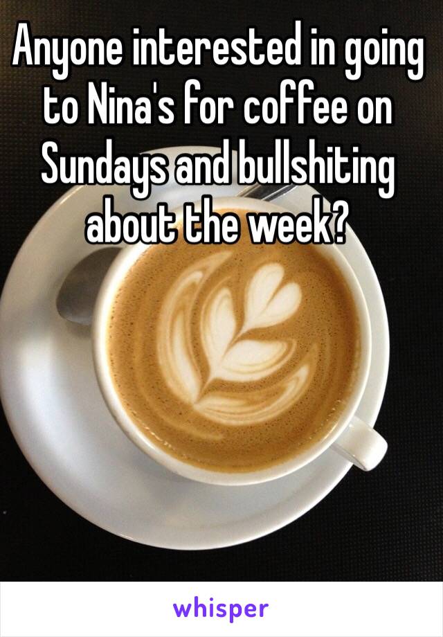 Anyone interested in going to Nina's for coffee on Sundays and bullshiting about the week?