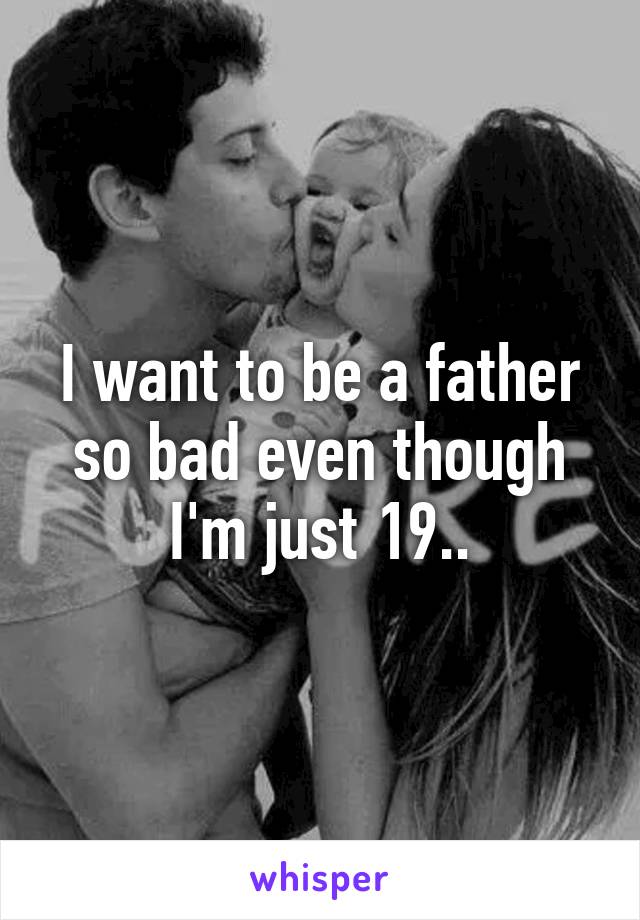 I want to be a father so bad even though I'm just 19..