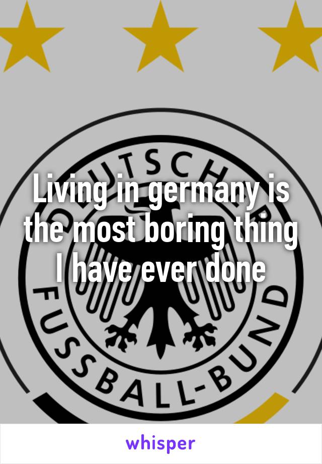 Living in germany is the most boring thing I have ever done