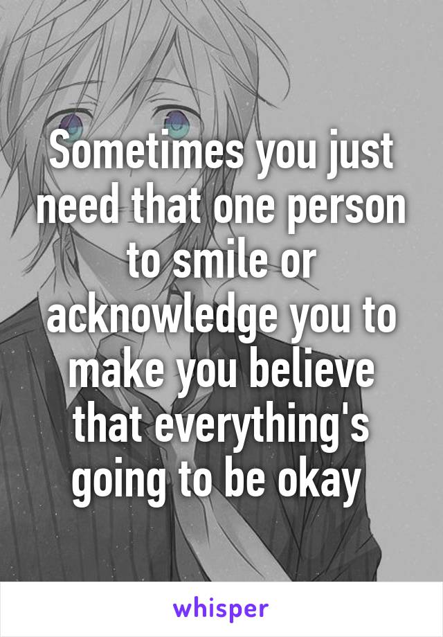 Sometimes you just need that one person to smile or acknowledge you to make you believe that everything's going to be okay 