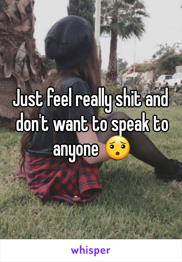 Just feel really shit and don't want to speak to anyone 😯