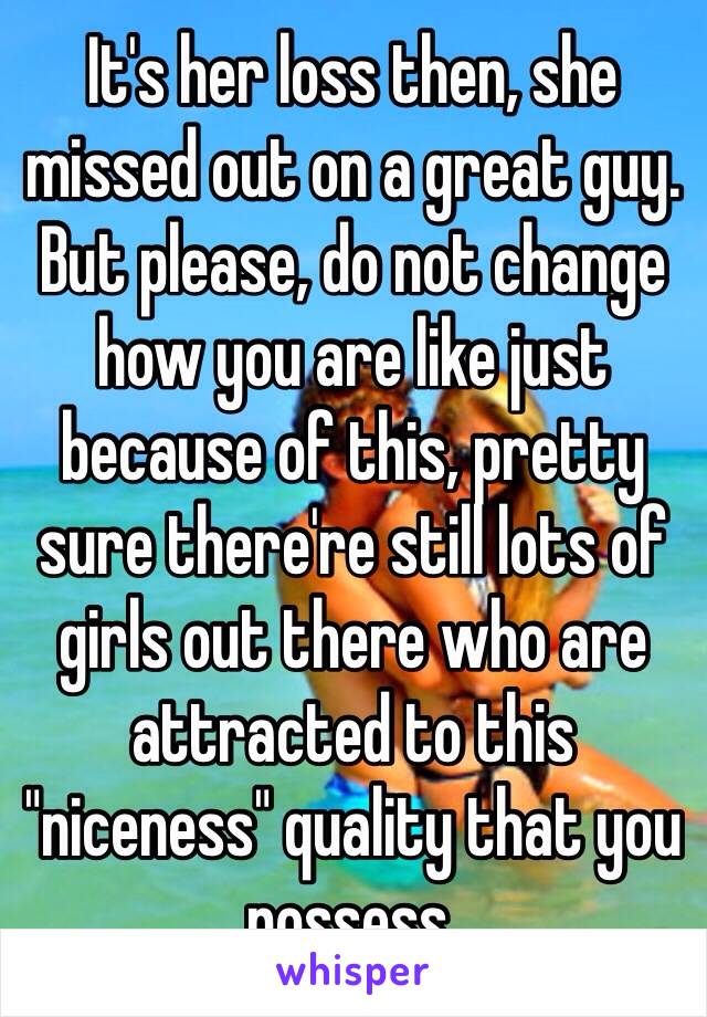 It's her loss then, she missed out on a great guy. But please, do not change how you are like just because of this, pretty sure there're still lots of girls out there who are attracted to this "niceness" quality that you possess. 