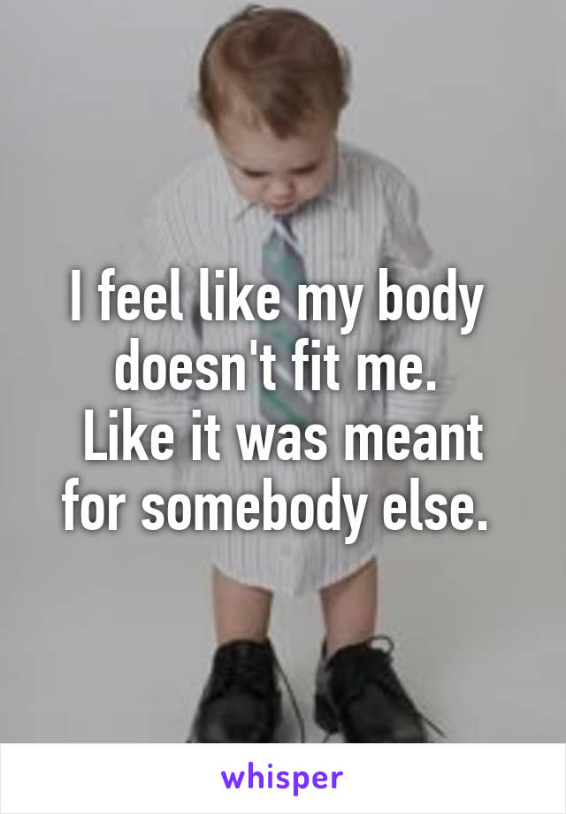 I feel like my body 
doesn't fit me. 
Like it was meant for somebody else. 