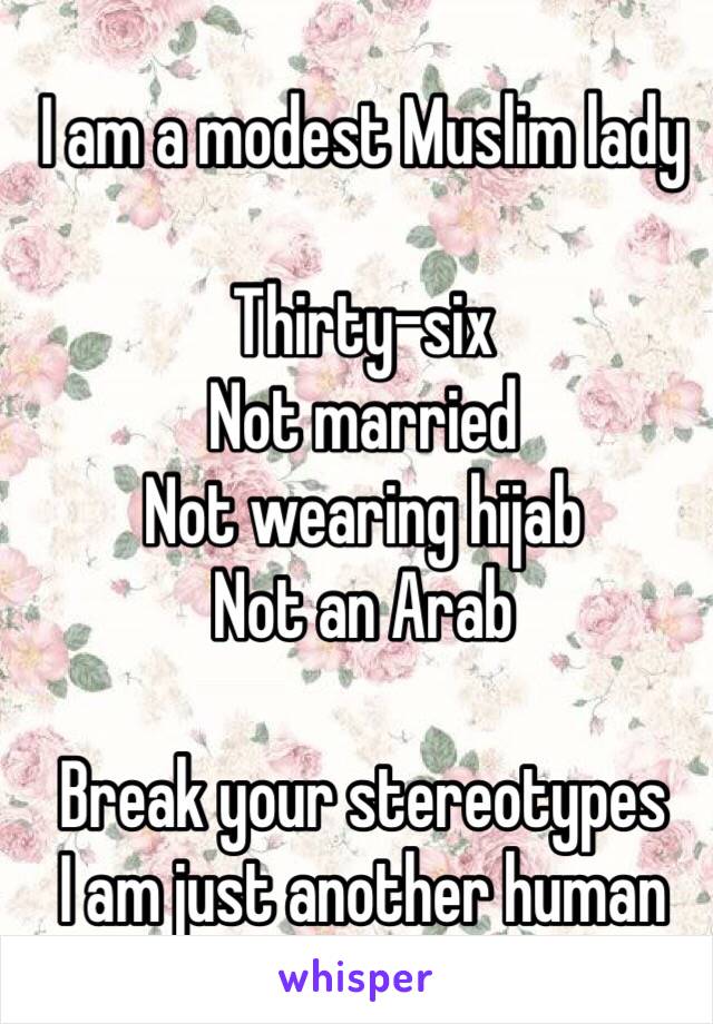 I am a modest Muslim lady

Thirty-six
Not married 
Not wearing hijab
Not an Arab

Break your stereotypes 
I am just another human