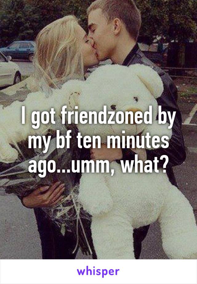 I got friendzoned by my bf ten minutes ago...umm, what?