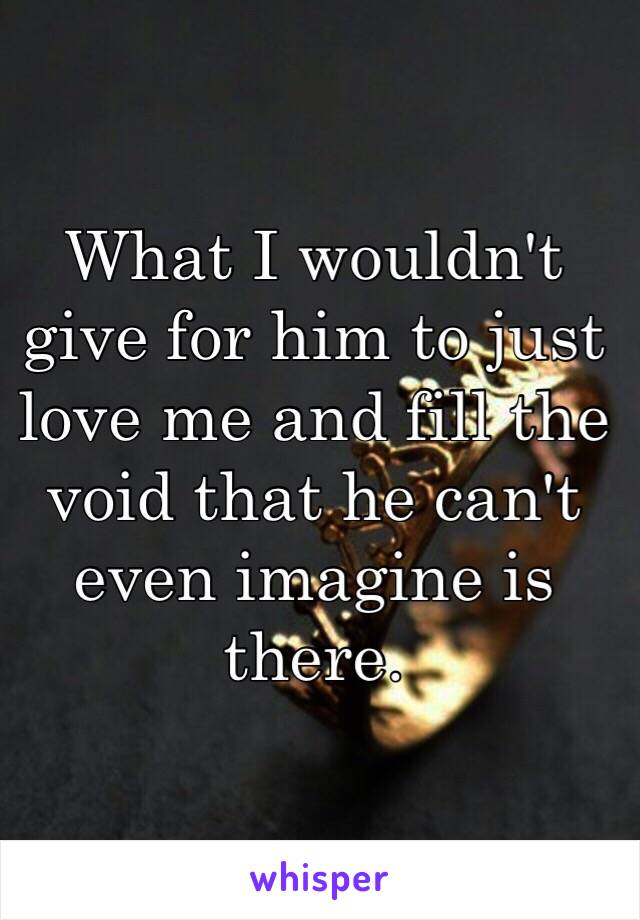 What I wouldn't give for him to just love me and fill the void that he can't even imagine is there.