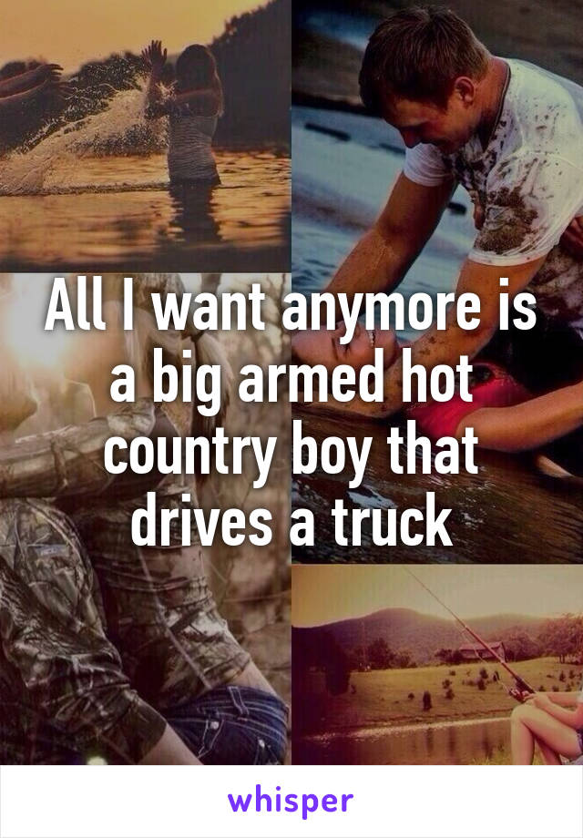 All I want anymore is a big armed hot country boy that drives a truck