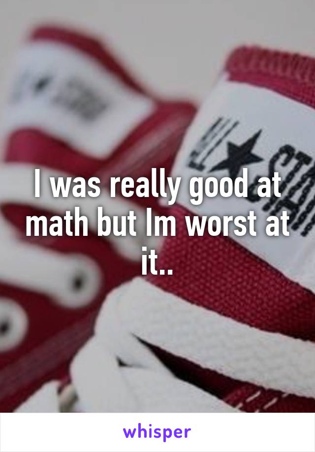 I was really good at math but Im worst at it..