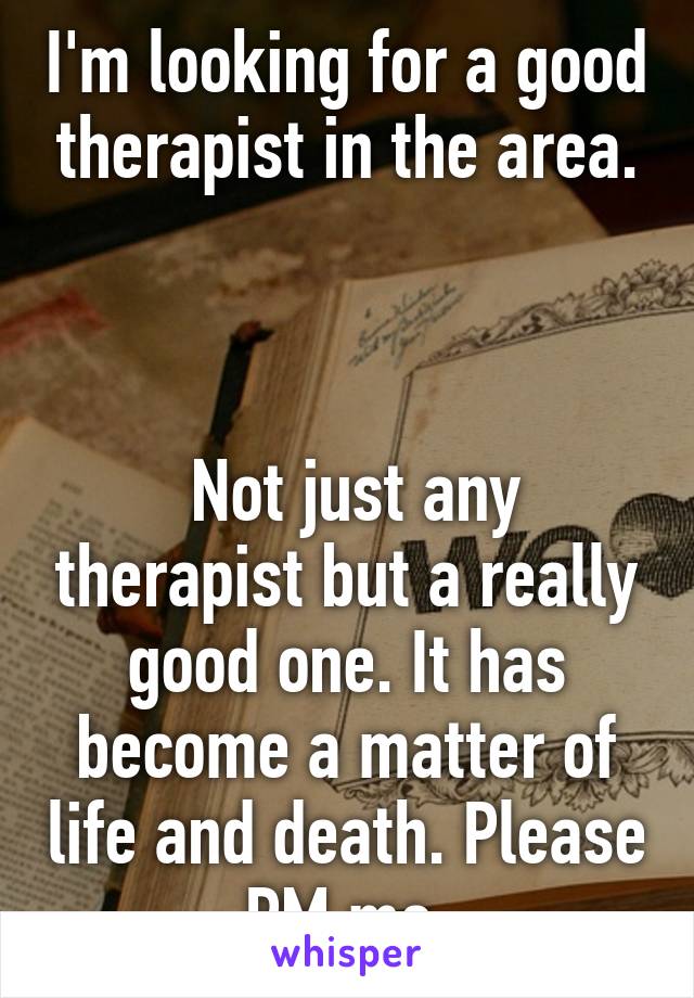 I'm looking for a good therapist in the area.



 Not just any therapist but a really good one. It has become a matter of life and death. Please PM me.