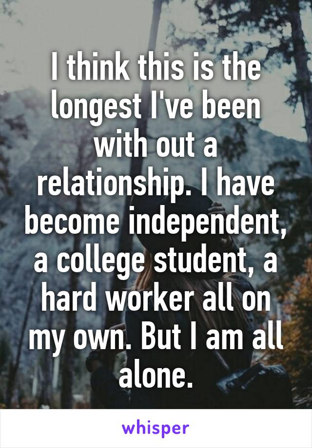 I think this is the longest I've been with out a relationship. I have become independent, a college student, a hard worker all on my own. But I am all alone.