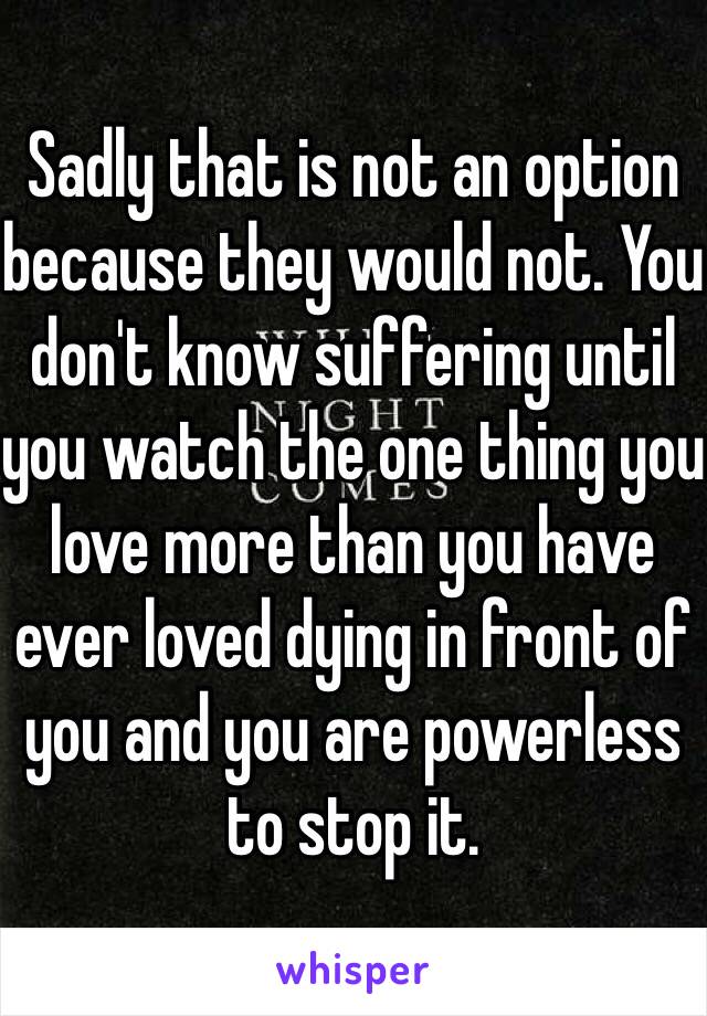 Sadly that is not an option because they would not. You don't know suffering until you watch the one thing you love more than you have ever loved dying in front of you and you are powerless to stop it. 