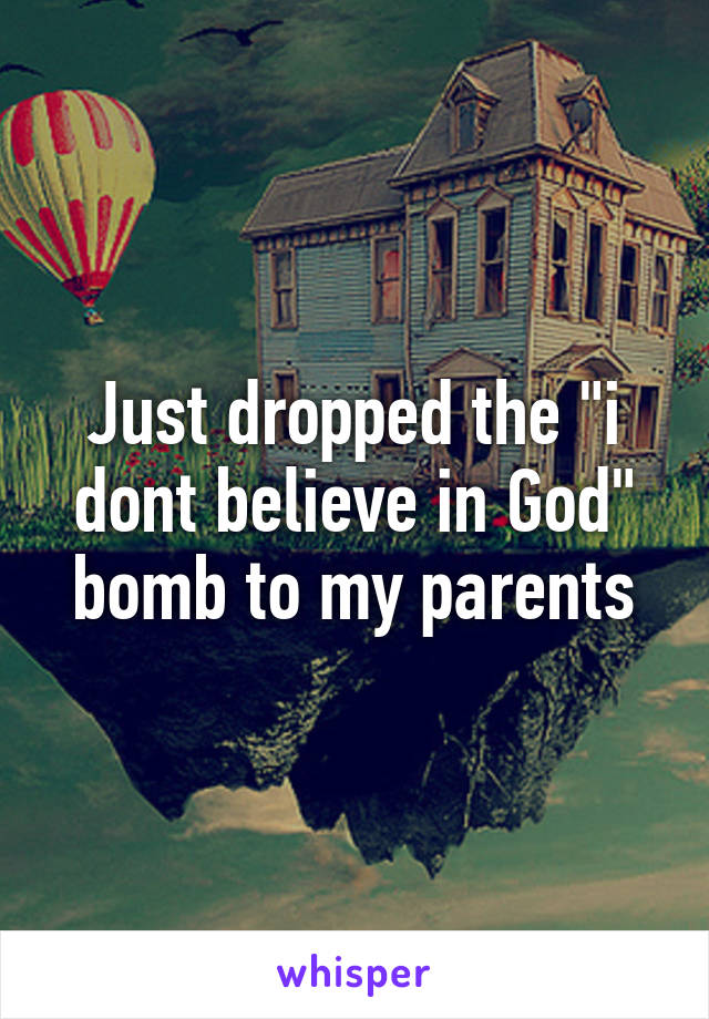 Just dropped the "i dont believe in God" bomb to my parents