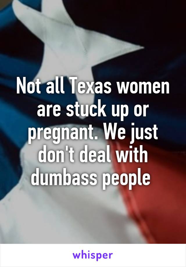 Not all Texas women are stuck up or pregnant. We just don't deal with dumbass people 