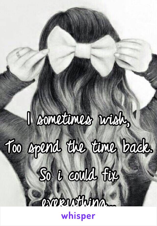 I sometimes wish, 
Too spend the time back.
So i could fix everything...