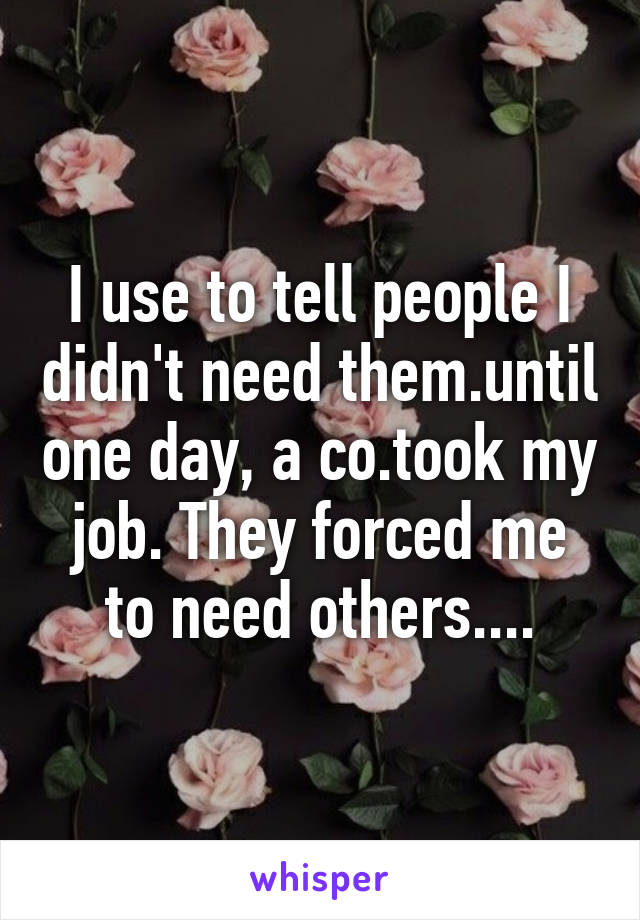 I use to tell people I didn't need them.until one day, a co.took my job. They forced me to need others....