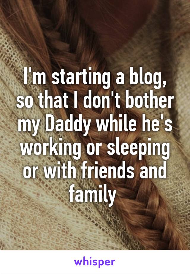 I'm starting a blog, so that I don't bother my Daddy while he's working or sleeping or with friends and family 