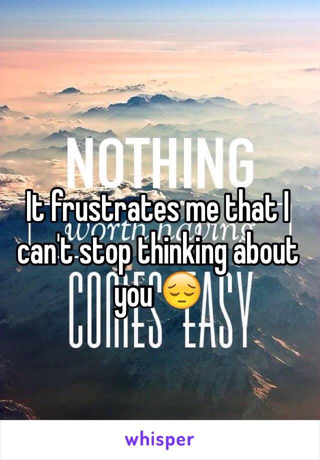 It frustrates me that I can't stop thinking about you 😔