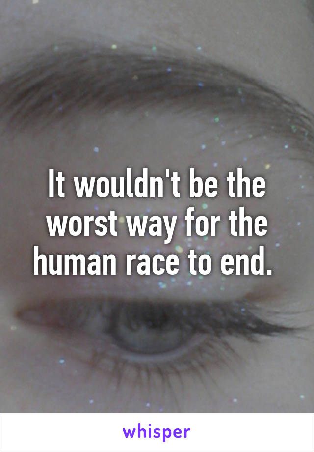 It wouldn't be the worst way for the human race to end. 