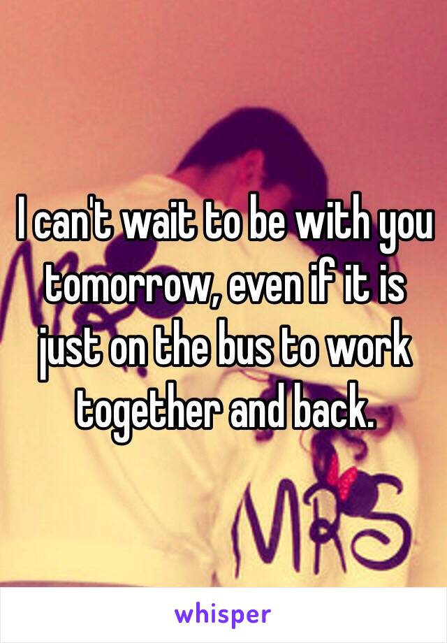 I can't wait to be with you tomorrow, even if it is just on the bus to work together and back.