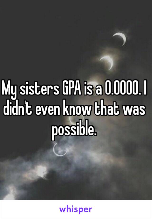 My sisters GPA is a 0.0000. I didn't even know that was possible. 