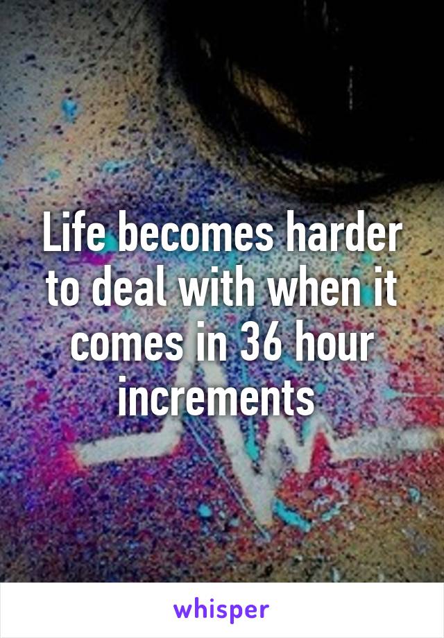 Life becomes harder to deal with when it comes in 36 hour increments 