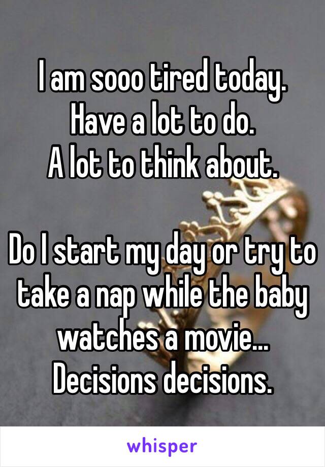 I am sooo tired today. 
Have a lot to do. 
A lot to think about. 

Do I start my day or try to take a nap while the baby watches a movie... Decisions decisions. 