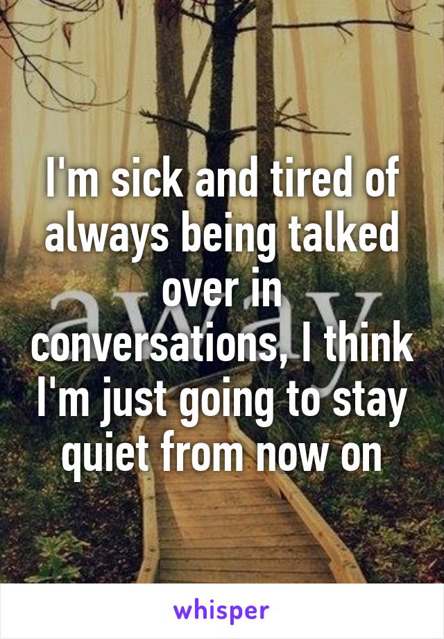 I'm sick and tired of always being talked over in conversations, I think I'm just going to stay quiet from now on