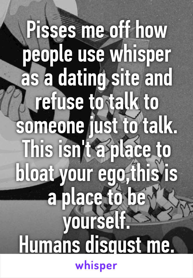 Pisses me off how people use whisper as a dating site and refuse to talk to someone just to talk. This isn't a place to bloat your ego,this is a place to be yourself.
Humans disgust me.