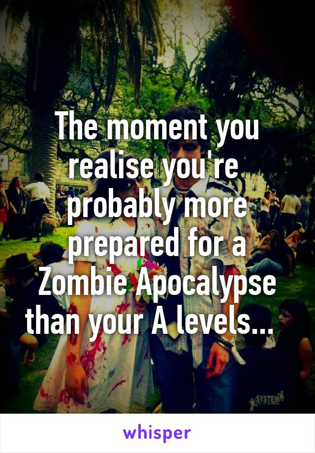 The moment you realise you're  probably more prepared for a Zombie Apocalypse than your A levels...  