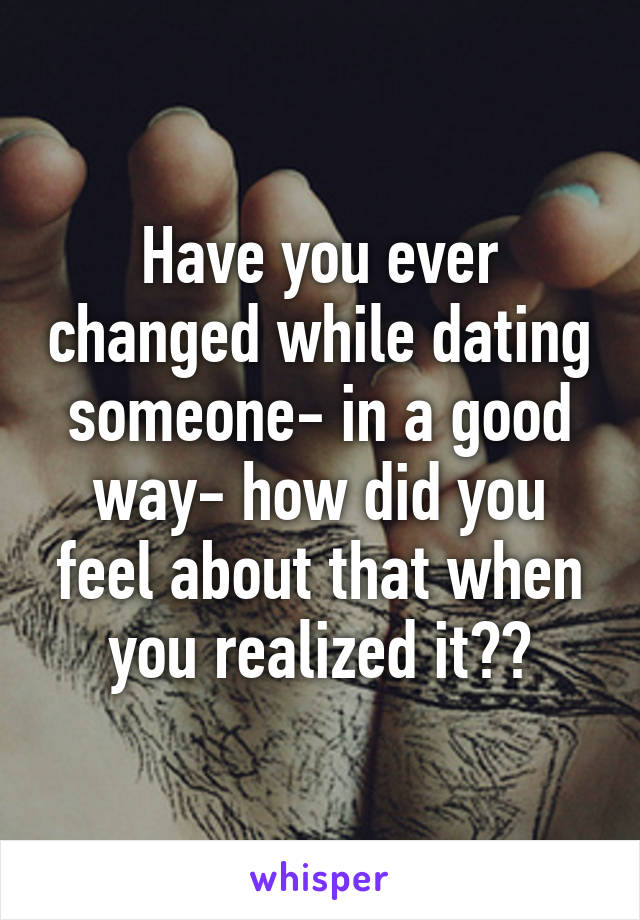 Have you ever changed while dating someone- in a good way- how did you feel about that when you realized it??