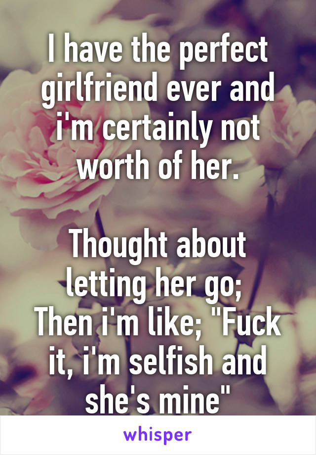 I have the perfect girlfriend ever and i'm certainly not worth of her.
 
Thought about letting her go; 
Then i'm like; "Fuck it, i'm selfish and she's mine"