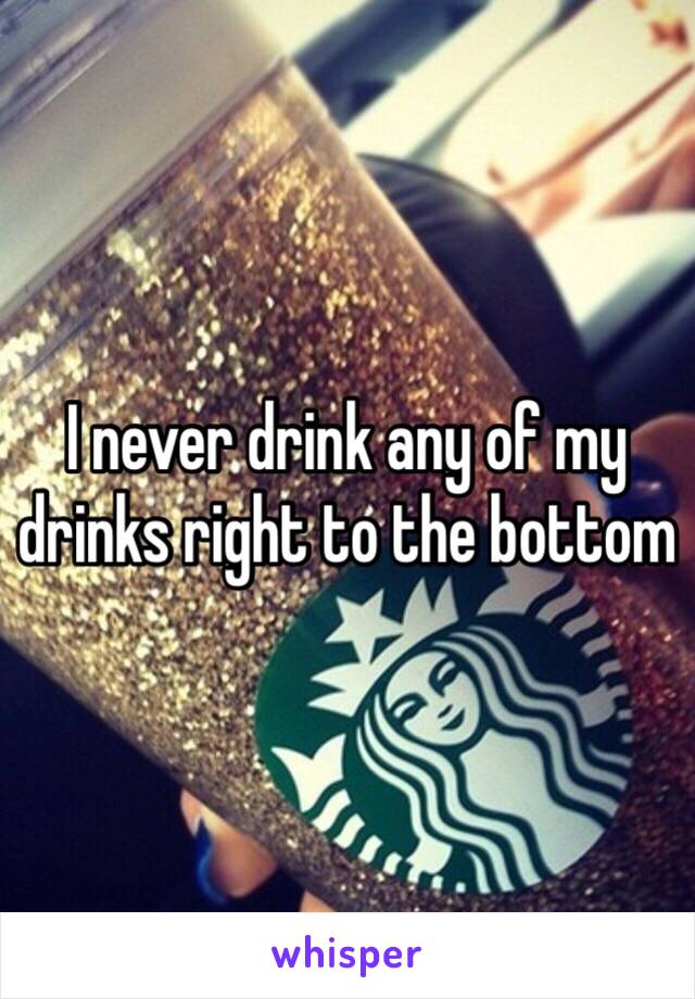 I never drink any of my drinks right to the bottom 