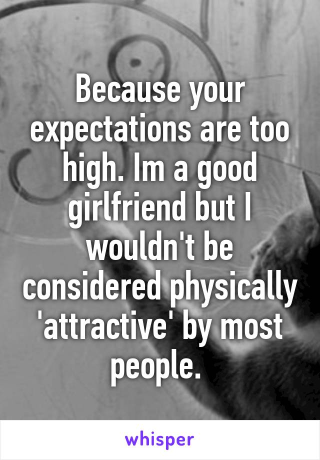 Because your expectations are too high. Im a good girlfriend but I wouldn't be considered physically 'attractive' by most people. 